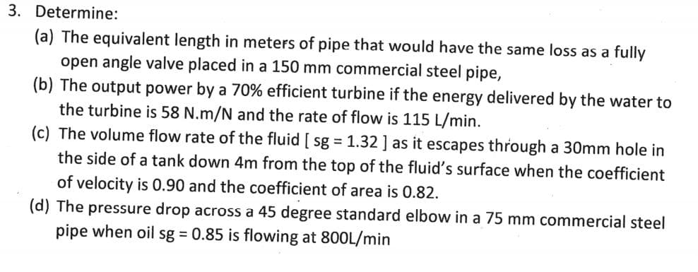 3. Determine:
(a) The equivalent length in meters of pipe that would have the same loss as a fully
open angle valve placed in a 150 mm commercial steel pipe,
(b) The output power by a 70% efficient turbine if the energy delivered by the water to
the turbine is 58 N.m/N and the rate of flow is 115 L/min.
(c) The volume flow rate of the fluid [sg = 1.32] as it escapes through a 30mm hole in
the side of a tank down 4m from the top of the fluid's surface when the coefficient
of velocity is 0.90 and the coefficient of area is 0.82.
(d) The pressure drop across a 45 degree standard elbow in a 75 mm commercial steel
pipe when oil sg = 0.85 is flowing at 800L/min