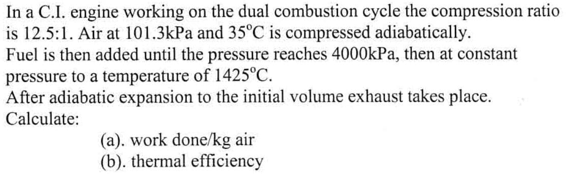 In a C.I. engine working on the dual combustion cycle the compression ratio
is 12.5:1. Air at 101.3kPa and 35°C is compressed adiabatically.
Fuel is then added until the pressure reaches 4000kPa, then at constant
pressure to a temperature of 1425°C.
After adiabatic expansion to the initial volume exhaust takes place.
Calculate:
(a). work done/kg air
(b). thermal efficiency