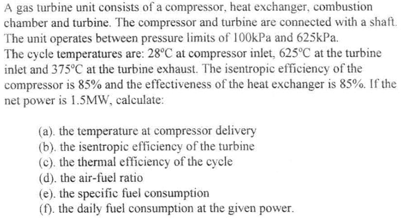 A gas turbine unit consists of a compressor, heat exchanger, combustion
chamber and turbine. The compressor and turbine are connected with a shaft.
The unit operates between pressure limits of 100kPa and 625kPa.
The cycle temperatures are: 28°C at compressor inlet, 625°C at the turbine
inlet and 375°C at the turbine exhaust. The isentropic efficiency of the
compressor is 85% and the effectiveness of the heat exchanger is 85%. If the
net power is 1.5MW, calculate:
(a). the temperature at compressor delivery
(b). the isentropic efficiency of the turbine
(c). the thermal efficiency of the cycle
(d). the air-fuel ratio
(e). the specific fuel consumption
(f). the daily fuel consumption at the given power.