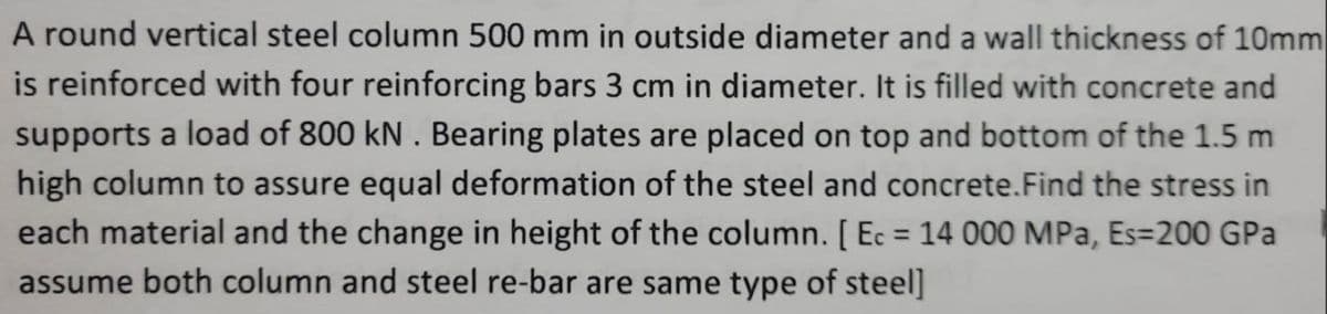 A round vertical steel column 500 mm in outside diameter and a wall thickness of 10mm
is reinforced with four reinforcing bars 3 cm in diameter. It is filled with concrete and
supports a load of 800 kN. Bearing plates are placed on top and bottom of the 1.5 m
high column to assure equal deformation of the steel and concrete. Find the stress in
each material and the change in height of the column. [Ec = 14 000 MPa, Es=200 GPa
assume both column and steel re-bar are same type of steel]