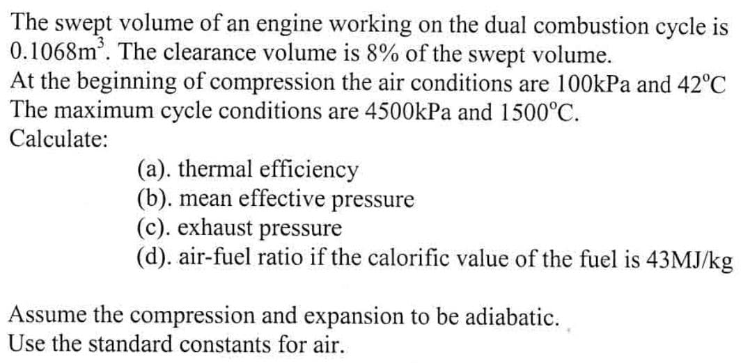 The swept volume of an engine working on the dual combustion cycle is
0.1068m³. The clearance volume is 8% of the swept volume.
At the beginning of compression the air conditions are 100kPa and 42°C
The maximum cycle conditions are 4500kPa and 1500°C.
Calculate:
(a). thermal efficiency
(b). mean effective pressure
(c). exhaust pressure
(d). air-fuel ratio if the calorific value of the fuel is 43MJ/kg
Assume the compression and expansion to be adiabatic.
Use the standard constants for air.