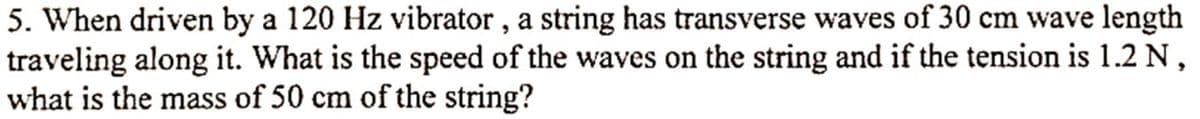 5. When driven by a 120 Hz vibrator, a string has transverse waves of 30 cm wave length
traveling along it. What is the speed of the waves on the string and if the tension is 1.2 N,
what is the mass of 50 cm of the string?