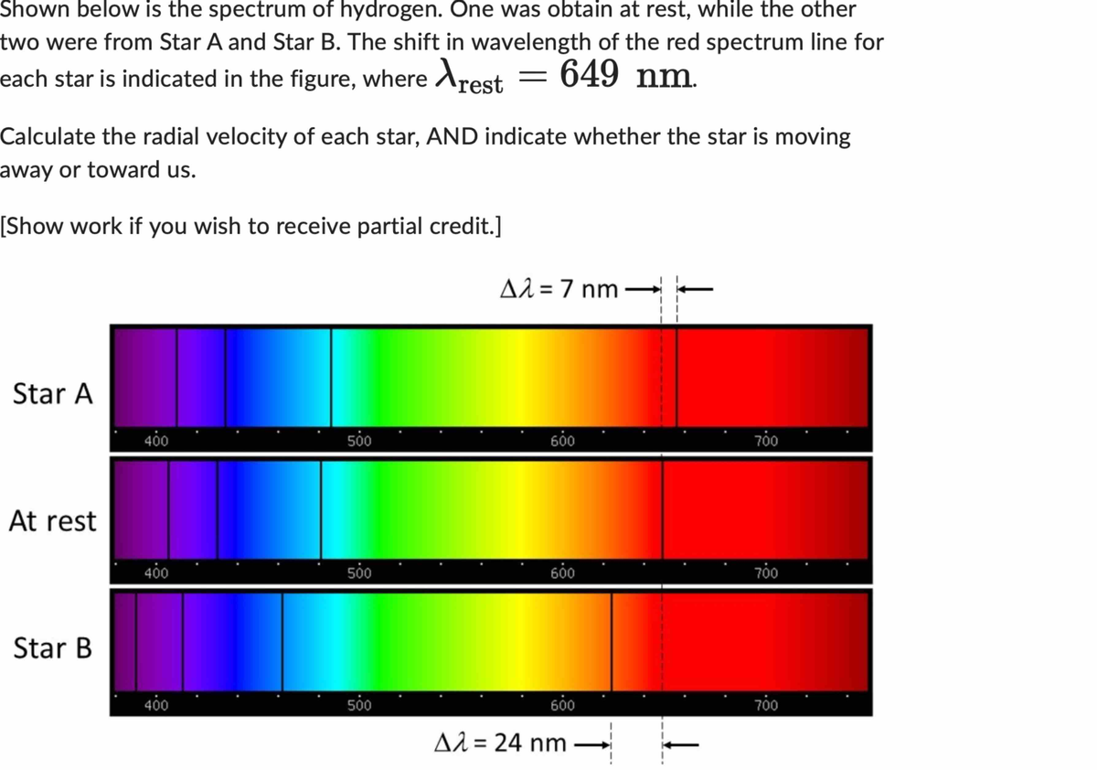 Shown below is the spectrum of hydrogen. One was obtain at rest, while the other
two were from Star A and Star B. The shift in wavelength of the red spectrum line for
each star is indicated in the figure, where rest = 649 nm.
Calculate the radial velocity of each star, AND indicate whether the star is moving
away or toward us.
[Show work if you wish to receive partial credit.]
Star A
At rest
Star B
400
400
400
500
500
500
Δλ = 7 nm
600
600
600
A2 = 24 nm
700
700
700