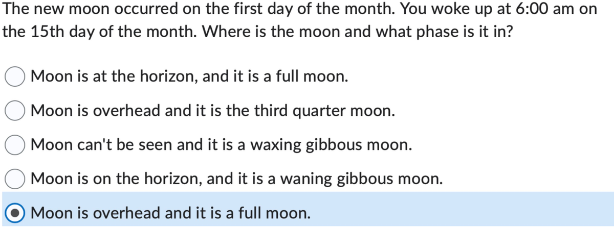The new moon occurred on the first day of the month. You woke up at 6:00 am on
the 15th day of the month. Where is the moon and what phase is it in?
Moon is at the horizon, and it is a full moon.
Moon is overhead and it is the third quarter moon.
Moon can't be seen and it is a waxing gibbous moon.
Moon is on the horizon, and it is a waning gibbous moon.
Moon is overhead and it is a full moon.