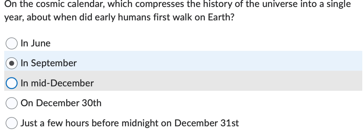 On the cosmic calendar, which compresses the history of the universe into a single
year, about when did early humans first walk on Earth?
O In June
In September
O In mid-December
O On December 30th
O Just a few hours before midnight on December 31st