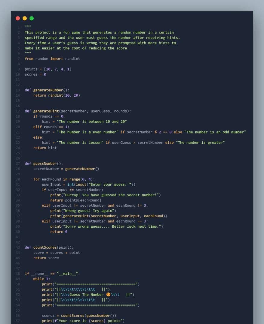 6
11
12
13
8
9 points = [10, 7, 4, 1]
scores=0
15
16
17
18
19
20
21
22
23
29
38
31
32
33
34
35
36
37
38
39
40
41
This project is a fun game that generates a random number in a certain
specified range and the user must guess the number after receiving hints.
Every time a user's guess is wrong they are prompted with more hints to
make it easier at the cost of reducing the score.
from random import randint
44
45
24
25
26
27 def guessNumber():
28
def generateNumber():
51
52
53
54
55
56
57
return randint (10, 20)
def generateHint (secretNumber, userGuess, rounds):
if rounds == 0:
hint = "The number is between 10 and 20"
elif rounds == 1:
hint= "The number is a even number" if secretNumber % 2 == 0 else "The number is an odd number"
else:
hint = "The number is lesser" if userGuess > secretNumber else "The number is greater"
return hint
secretNumber = generateNumber()
for eachRound in range(0, 4):
user Input = int(input("Enter your guess: "))
if userInput == secretNumber:
print("Hurray! You have guessed the secret number!")
return points[eachRound]
elif user Input != secret Number and eachRound != 3:
print("Wrong guess! Try again")
42
43 def countScores (point):
print (generateHint (secretNumber, user Input, eachRound))
elif user Input != secretNumber and eachRound == 3:
print("Sorry wrong guess.... Better luck next time.")
return 0
score= scores + point
return score
46
47
48 if _name__ == "__main__":
49
while 1:
print("=========
print("\t\t\t\t\t\t\t\t ||")
print("\t\tGuess The Number \t\t II")
print("\t\t\t\t\t\t\t\t ||")
print("================
scores = countScores (guessNumber())
print (f"Your score is {scores} points")