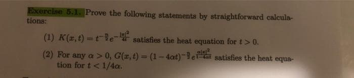 Exercise 5.1. Prove the following statements by straightforward calcula-
tions:
(1) K(x, t)=t-³e-4 satisfies the heat equation for t> 0.
(2) For any a > 0, G(x, t) = (1-4at)-et satisfies the heat equa-
tion for t < 1/4a.