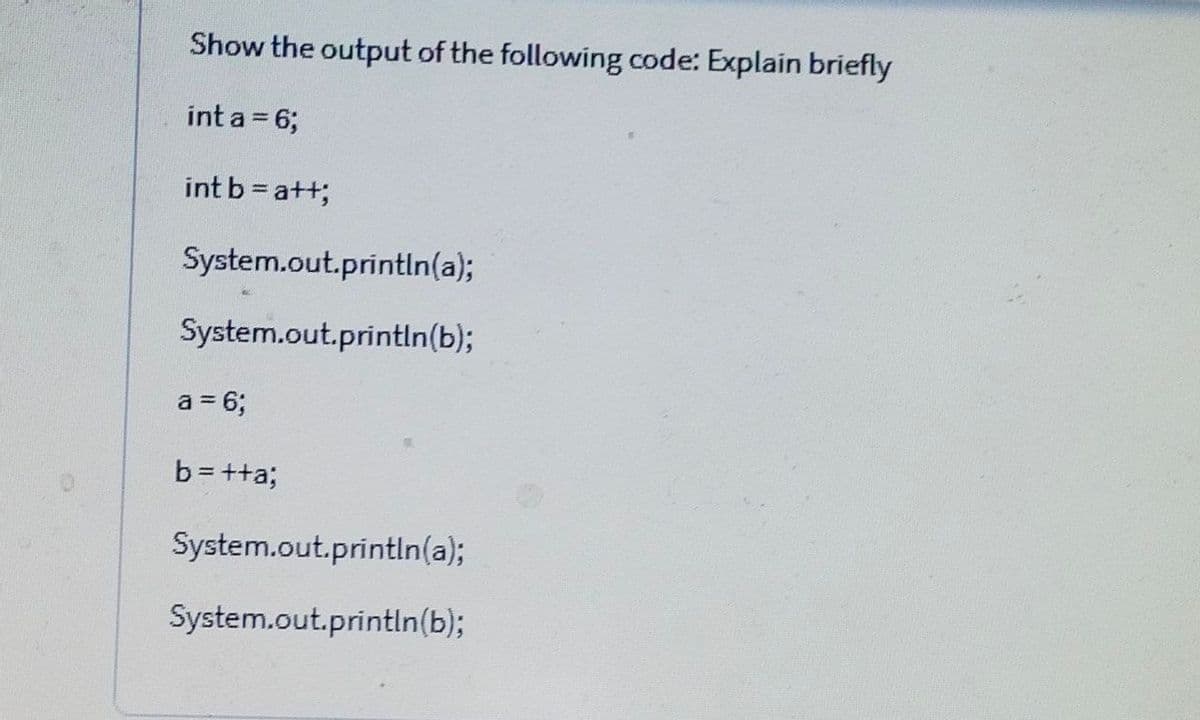 Show the output of the following code: Explain briefly
int a = 6;
int b = a++;
System.out.println(a);
System.out.println(b);
a = 6;
b= ++a;
System.out.println(a);
System.out.println(b);
