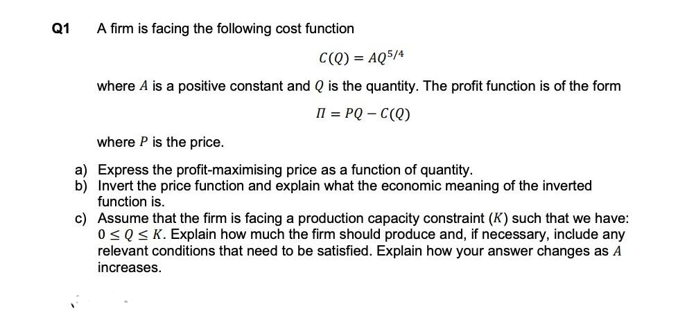 Q1
a)
b)
A firm is facing the following cost function
C(Q) = AQ5/4
where A is a positive constant and Q is the quantity. The profit function is of the form
II = PQ-C(Q)
where P is the price.
Express the profit-maximising price as a function of quantity.
Invert the price function and explain what the economic meaning of the inverted
function is.
c) Assume that the firm is facing a production capacity constraint (K) such that we have:
0 ≤ Q≤ K. Explain how much the firm should produce and, if necessary, include any
relevant conditions that need to be satisfied. Explain how your answer changes as A
increases.