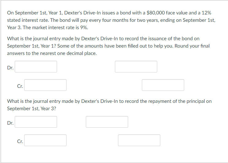 On September 1st, Year 1, Dexter's Drive-In issues a bond with a $80,000 face value and a 12%
stated interest rate. The bond will pay every four months for two years, ending on September 1st,
Year 3. The market interest rate is 9%.
What is the journal entry made by Dexter's Drive-In to record the issuance of the bond on
September 1st, Year 1? Some of the amounts have been filled out to help you. Round your final
answers to the nearest one decimal place.
Dr.
Cr.
What is the journal entry made by Dexter's Drive-In to record the repayment of the principal on
September 1st, Year 3?
Dr.
Cr.
