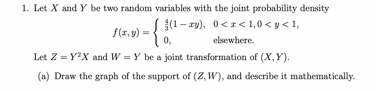 1. Let X and Y be two random variables with the joint probability density
f(x, y) = {
(1 – xy), 0 < x < 1,0 <y<1,
elsewhere.
0,
Let Z = Y²X and W = Y be a joint transformation of (X, Y).
(a) Draw the graph of the support of (Z, W), and describe it mathematically.