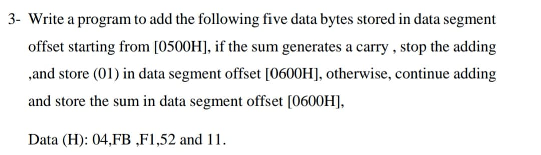 3- Write a program to add the following five data bytes stored in data segment
offset starting from [0500H], if the sum generates a carry , stop the adding
,and store (01) in data segment offset [0600H], otherwise, continue adding
and store the sum in data segment offset [0600H],
Data (H): 04,FB ,F1,52 and 11.
