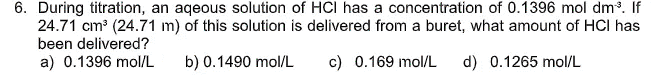 6. During titration, an aqeous solution of HCI has a concentration of 0.1396 mol dm. If
24.71 cm (24.71 m) of this solution is delivered from a buret, what amount of HCI has
been delivered?
a) 0.1396 mol/L
b) 0.1490 mol/L
c) 0.169 mol/L
d) 0.1265 mol/L
