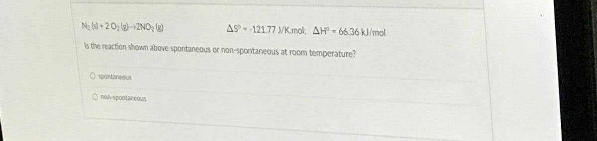 Na (s) + 2 Oz (g)–>2NO2 (g)
AS° = -121.77 J/K.mol; AH° = 66.36 kJ/mol
Is the reaction shown above spontaneous or non-spontaneous at room temperature?
O spontaneous
O non-spontaneous
