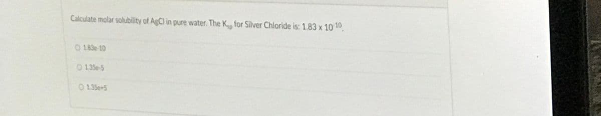 Calculate molar solubility of AgCl in pure water. The K for Silver Chloride is: 1.83 x 10 10
O 183e-10
0 135e-5
O 1.35e+5
