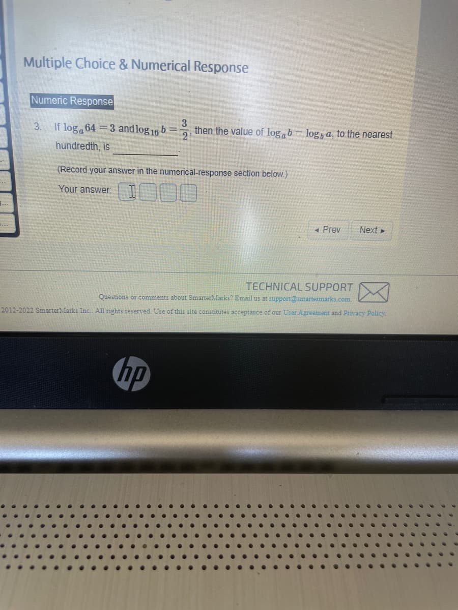 **
Multiple Choice & Numerical Response
Numeric Response
3
3.
If log 643 and log 16 b = then the value of logblog, a, to the nearest
hundredth, is
2
(Record your answer in the numerical-response section below.)
Your answer: 1000
Prev
hp
Next ►
TECHNICAL SUPPORT
Questions or comments about SmarterMarks? Email us at support@smartermarks.com.
2012-2022 Smarter Marks Inc... All rights reserved. Use of this site constitutes acceptance of our User Agreement and Privacy Policy.