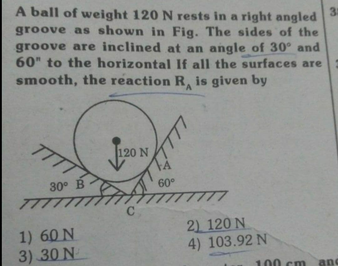 A ball of weight 120 N rests in a right angled
groove as shown in Fig. The sides of the
groove are inclined at an angle of 30° and
60" to the horizontal If all the surfaces are
smooth, the reaction R is given by
35
TTT
120 N
30° B
60°
TT
1) 60 N
3) 30 N
2) 120 N
4) 103.92 N
00 cm
and
