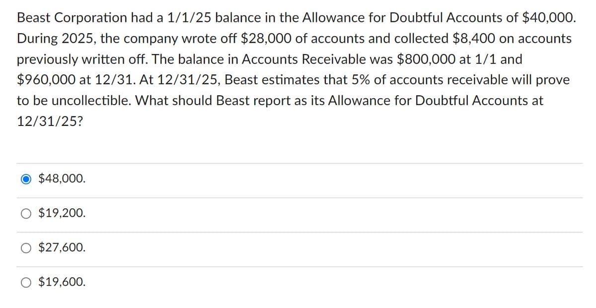 Beast Corporation had a 1/1/25 balance in the Allowance for Doubtful Accounts of $40,000.
During 2025, the company wrote off $28,000 of accounts and collected $8,400 on accounts
previously written off. The balance in Accounts Receivable was $800,000 at 1/1 and
$960,000 at 12/31. At 12/31/25, Beast estimates that 5% of accounts receivable will prove
to be uncollectible. What should Beast report as its Allowance for Doubtful Accounts at
12/31/25?
● $48,000.
○ $19,200.
○ $27,600.
$19,600.