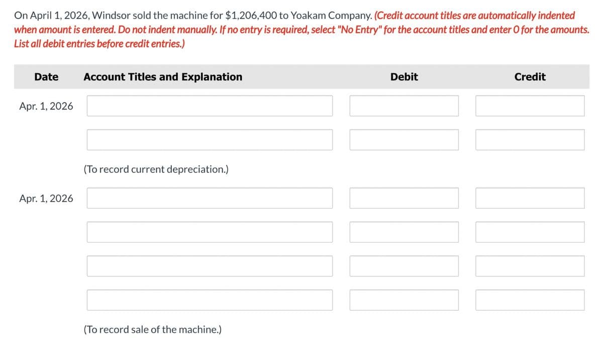 On April 1, 2026, Windsor sold the machine for $1,206,400 to Yoakam Company. (Credit account titles are automatically indented
when amount is entered. Do not indent manually. If no entry is required, select "No Entry" for the account titles and enter O for the amounts.
List all debit entries before credit entries.)
Date
Account Titles and Explanation
Apr. 1, 2026
(To record current depreciation.)
Apr. 1, 2026
(To record sale of the machine.)
Debit
Credit