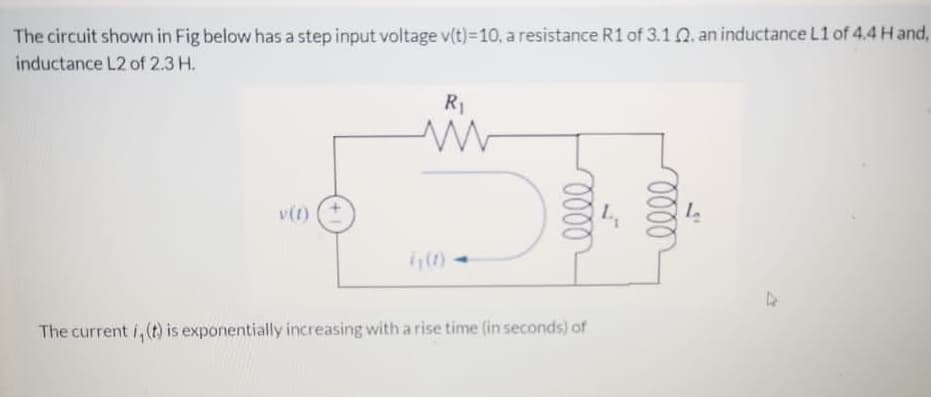 The circuit shown in Fig below has a step input voltage v(t)=10, a resistance R1 of 3.1 Q. an inductance L1 of 4.4 H and,
inductance L2 of 2.3 H.
R1
v(1)
The current i,(t) is exponentially increasing with arise time (in seconds) of
