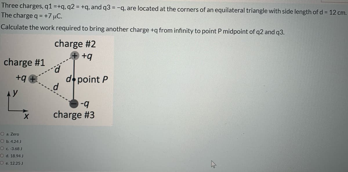 Three charges, q1 =+q, q2 = +q, and q3 = -q, are located at the corners of an equilateral triangle with side length of d = 12 cm.
The charge q = +7 µC.
%3D
Calculate the work required to bring another charge +q from infınity to point P midpoint of q2 and q3.
charge #2
+q
charge #1
+q
d point P
AY
b-
charge #3
O a. Zero
O b. 4.24 J
O c.-3.68 J
O d. 18.94 J
O e. 12.25 J

