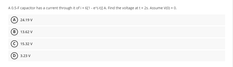 A 0.5-F capacitor has a current through it of i = 6[1 - e^(-t)] A. Find the voltage at t = 2s. Assume V(0) = 0.
(A) 24.19 V
B) 13.62 V
15.32 V
(D) 3.23 V