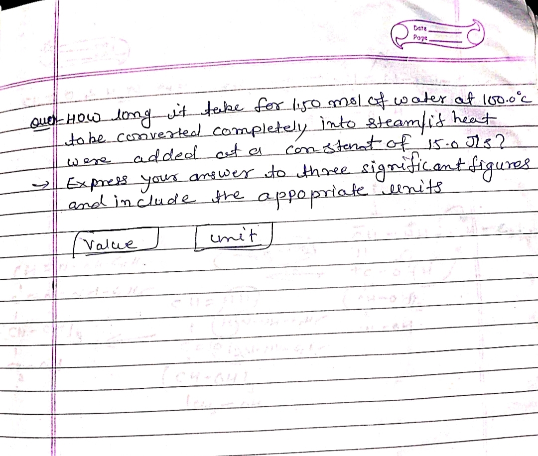 Date
Page,
over How long it take for 1.50 mol of water at 100.0°C
to be converted completely into steam/ is heat
added at a constant of 15.0 JLs?
Express your answer to three significant figures
and include the appopriate units
Value
unit