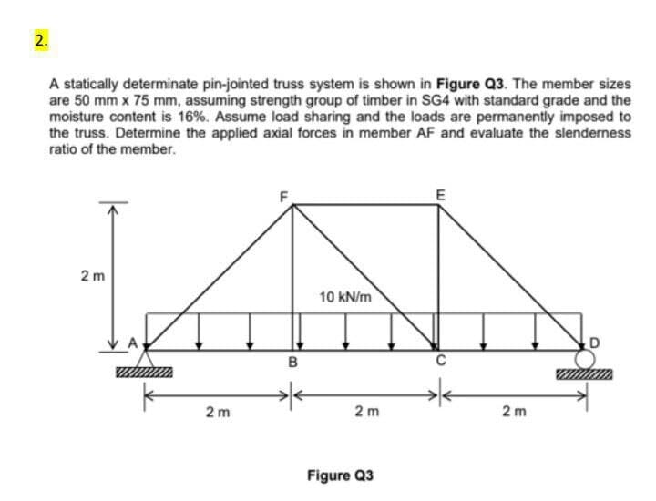 2.
A statically determinate pin-jointed truss system is shown in Figure Q3. The member sizes
are 50 mm x 75 mm, assuming strength group of timber in SG4 with standard grade and the
moisture content is 16%. Assume load sharing and the loads are permanently imposed to
the truss. Determine the applied axial forces in member AF and evaluate the slenderness
ratio of the member.
2 m
2 m
B
10 kN/m
2m
Figure Q3
E
C
2m