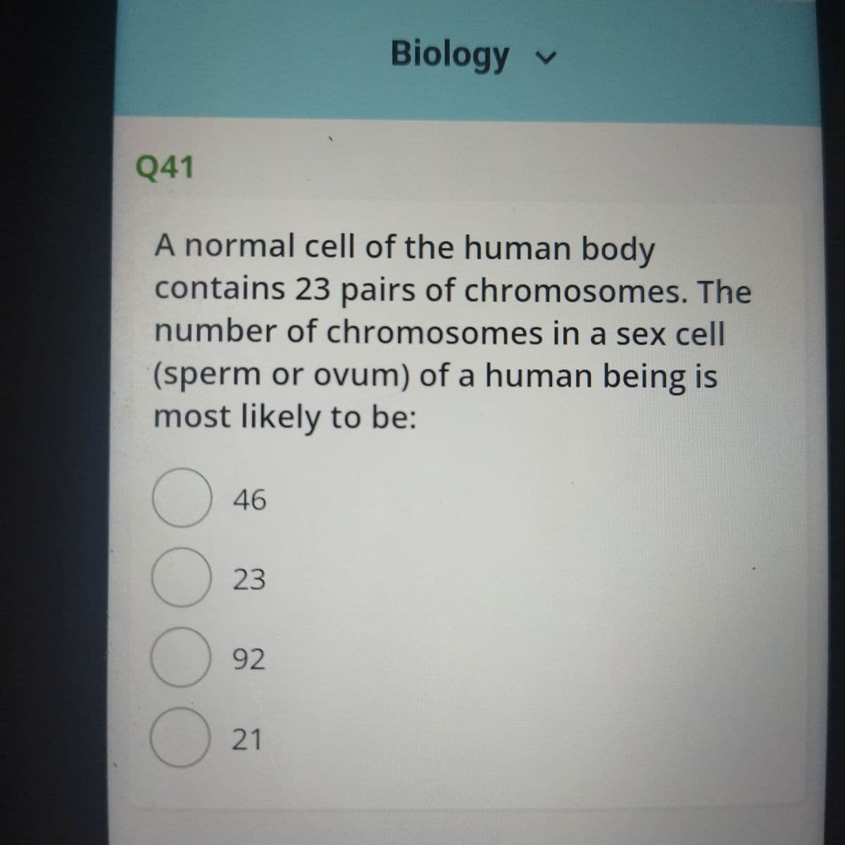 Biology v
Q41
A normal cell of the human body
contains 23 pairs of chromosomes. The
number of chromosomes in a sex cell
(sperm or ovum) of a human being is
most likely to be:
46
23
92
21
00OO
