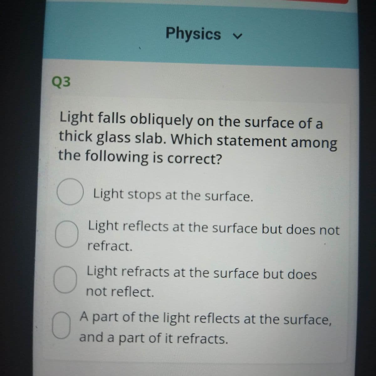 Physics v
Q3
Light falls obliquely on the surface of a
thick glass slab. Which statement among
the following is correct?
Light stops at the surface.
Light reflects at the surface but does not
refract.
Light refracts at the surface but does
not reflect.
A part of the light reflects at the surface,
and a part of it refracts.
