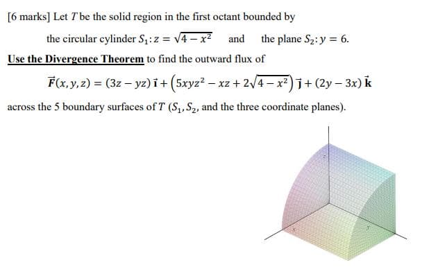 [6 marks] Let T be the solid region in the first octant bounded by
the circular cylinder Sz:z = v4 – x?
Use the Divergence Theorem to find the outward flux of
and
the plane S2:y = 6.
F(x, y, 2) = (3z – yz) i+ (5xyz? - xz + 2/4 - x)j+ (2y – 3x) k
across the 5 boundary surfaces of T (S,,S2, and the three coordinate planes).
