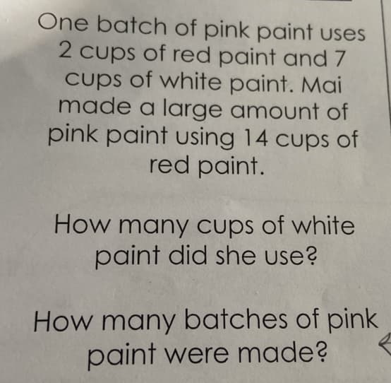 One batch of pink paint uses
2 cups of red paint and 7
cups of white paint. Mai
made a large amount of
pink paint using 14 cups of
red paint.
How many cups of white
paint did she use?
How many batches of pink
paint were made?
