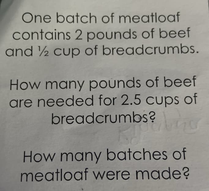 One batch of meatloaf
contains 2 pounds of beef
and ½ cup of breadcrumbs.
How many pounds of beef
are needed for 2.5 cups of
breadcrumbs?
How many batches of
meatloaf were made?
