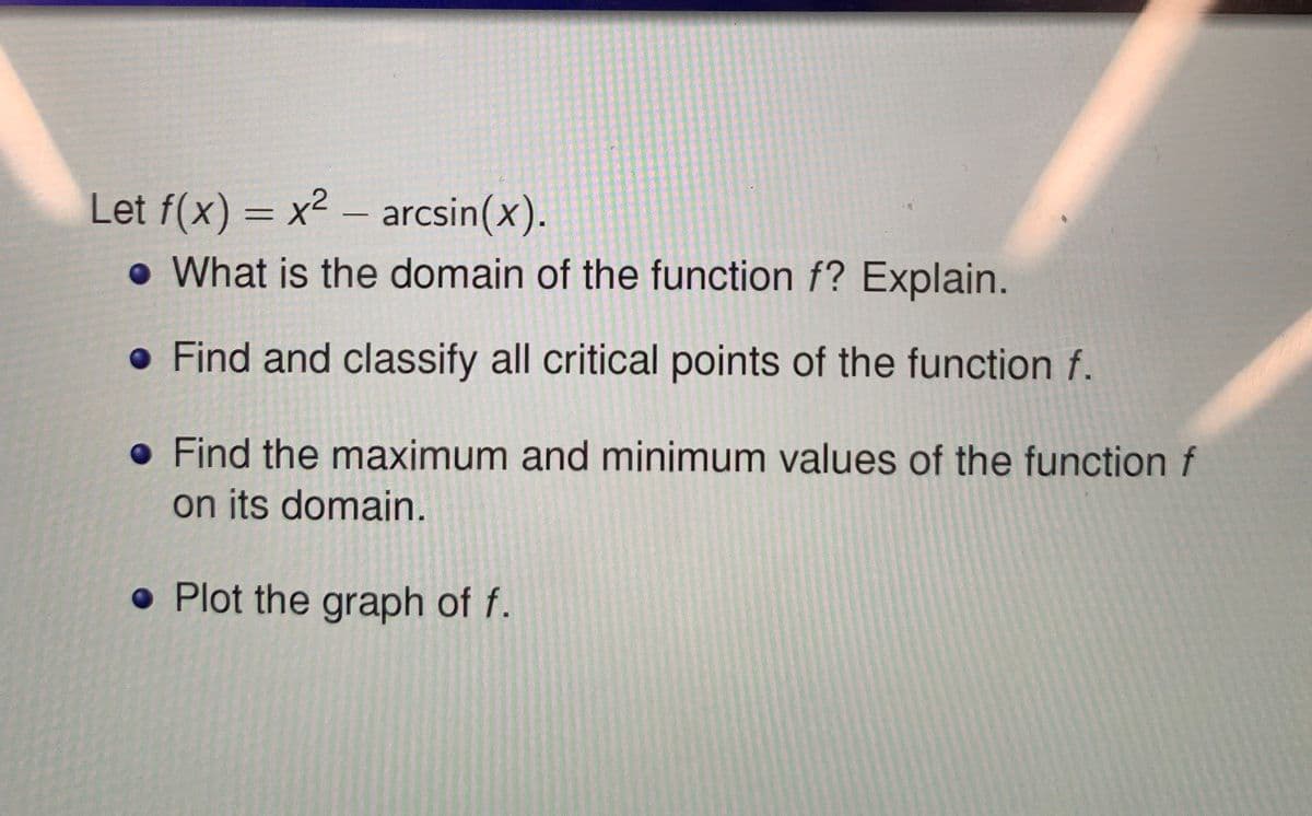 Let f(x) = x2 – arcsin(x).
• What is the domain of the function f?Explain.
-
• Find and classify all critical points of the function f.
• Find the maximum and minimum values of the function f
on its domain.
• Plot the graph of f.

