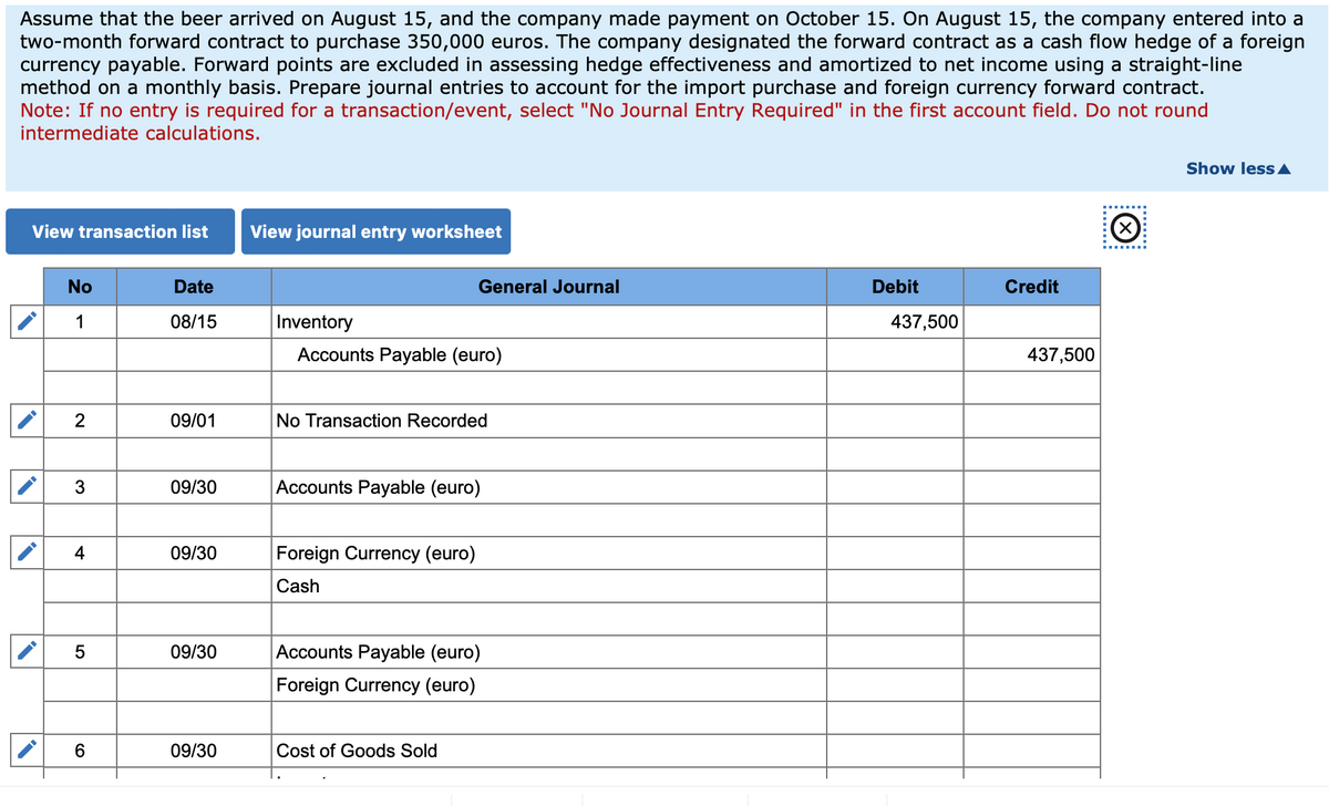 Assume that the beer arrived on August 15, and the company made payment on October 15. On August 15, the company entered into a
two-month forward contract to purchase 350,000 euros. The company designated the forward contract as a cash flow hedge of a foreign
currency payable. Forward points are excluded in assessing hedge effectiveness and amortized to net income using a straight-line
method on a monthly basis. Prepare journal entries to account for the import purchase and foreign currency forward contract.
Note: If no entry is required for a transaction/event, select "No Journal Entry Required" in the first account field. Do not round
intermediate calculations.
(☑
........
View transaction list
View journal entry worksheet
No
Date
1
08/15
Inventory
Accounts Payable (euro)
General Journal
Debit
Credit
437,500
437,500
2
09/01
No Transaction Recorded
3
09/30
Accounts Payable (euro)
4
09/30
Foreign Currency (euro)
Cash
5
09/30
Accounts Payable (euro)
Foreign Currency (euro)
6
09/30
Cost of Goods Sold
Show less▲