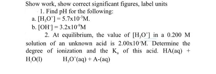 Show work, show correct significant figures, label units
1. Find pH for the following:
a. [H,O*]= 5.7x10 M.
b. [OH'] = 3.2X10°M
2. At equilibrium, the value of [H,O*] in a 0.200 M
solution of an unknown acid is 2.00x10 M. Determine the
degree of ionization and the K, of this acid. HA(aq) +
H,O(1)
H,O*(aq) + A-(aq)
