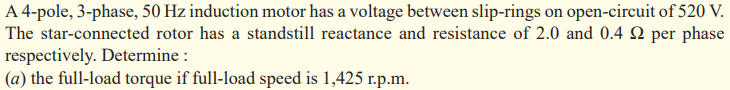 A 4-pole, 3-phase, 50 Hz induction motor has a voltage between slip-rings on open-circuit of 520 V.
The star-connected rotor has a standstill reactance and resistance of 2.0 and 0.4 2 per phase
respectively. Determine :
(a) the full-load torque if full-load speed is 1,425 r.p.m.
