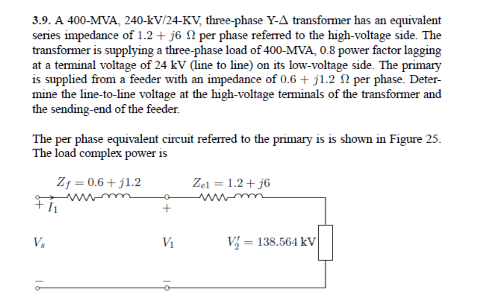 3.9. A 400-MVA, 240-kV/24-KV, three-phase Y-A transformer has an equivalent
series impedance of 1.2 + j6 N per phase referred to the high-voltage side. The
transformer is supplying a three-phase load of 400-MVA, 0.8 power factor lagging
at a terminal voltage of 24 kV (line to line) on its low-voltage side. The primary
is supplied from a feeder with an impedance of 0.6 + j1.2 N per phase. Deter-
mine the line-to-line voltage at the high-voltage teminals of the transformer and
the sending-end of the feeder.
The per phase equivalent circuit referred to the primary is is shown in Figure 25.
The load complex power is
Zf = 0.6+ j1.2
Zel = 1.2 + j6
wwm
Vs
V1
V, = 138.564 kV
%3D
