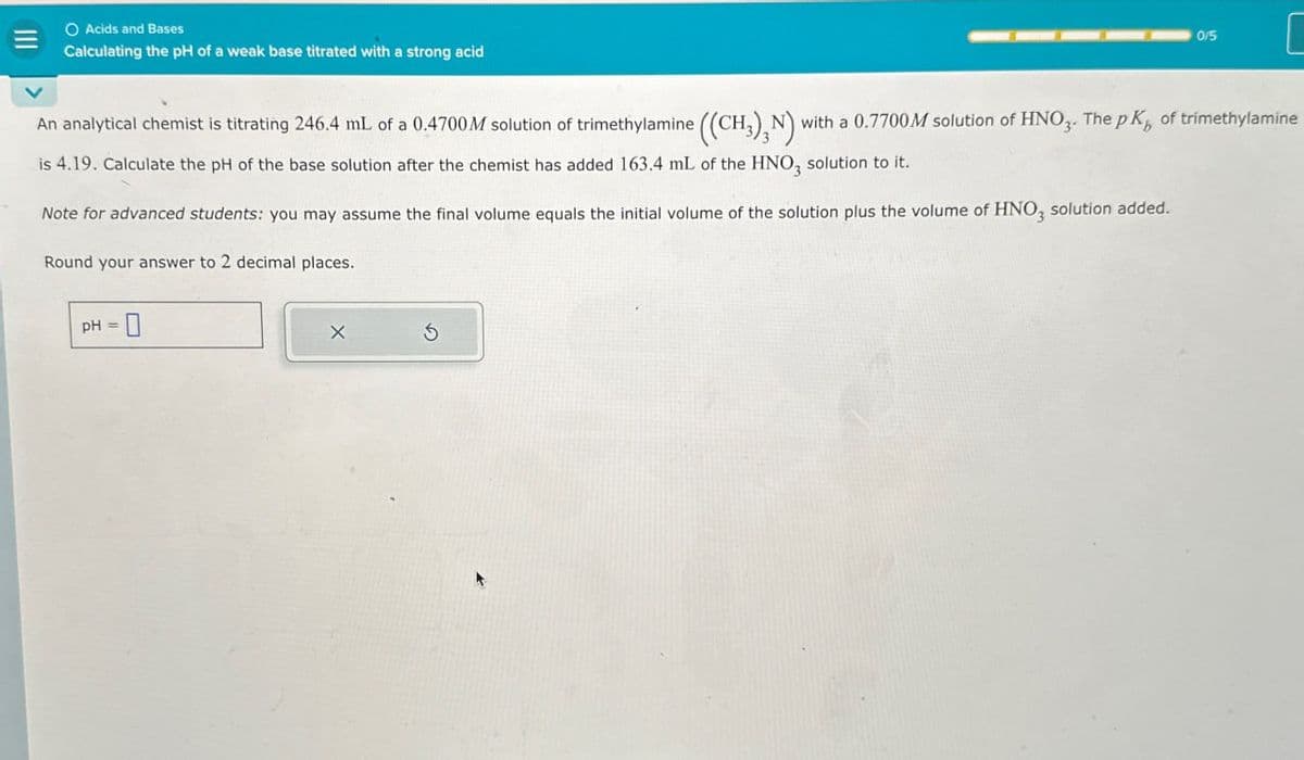 Acids and Bases
Calculating the pH of a weak base titrated with a strong acid
0/5
An analytical chemist is titrating 246.4 mL of a 0.4700 M solution of trimethylamine ((CH3)2N) with a 0.7700M solution of HNO3. The pK of trimethylamine
is 4.19. Calculate the pH of the base solution after the chemist has added 163.4 mL of the HNO3 solution to it.
Note for advanced students: you may assume the final volume equals the initial volume of the solution plus the volume of HNO3 solution added.
Round your answer to 2 decimal places.
PH-0
X
G