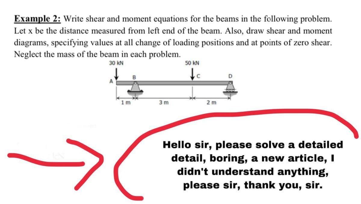 Example 2: Write shear and moment equations for the beams in the following problem.
Let x be the distance measured from left end of the beam. Also, draw shear and moment
diagrams, specifying values at all change of loading positions and at points of zero shear.
Neglect the mass of the beam in each problem.
30 kN
50 kN
1m
3 m
2 m
Hello sir, please solve a detailed
detail, boring, a new article, I
didn't understand anything,
please sir, thank you, sir.

