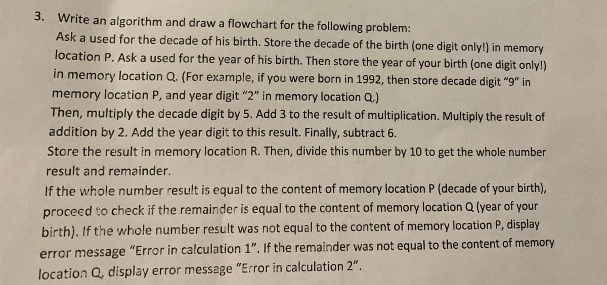 3. Write an algorithm and draw a flowchart for the following problem:
Ask a used for the decade of his birth. Store the decade of the birth (one digit only!) in memory
location P. Ask a used for the year of his birth. Then store the year of your birth (one digit only!)
in memory location Q. (For exarnple, if you were born in 1992, then store decade digit "9" in
memory location P, and year digit "2" in memory location Q.)
Then, multiply the decade digit by 5. Add 3 to the result of multiplication. Multiply the result of
addition by 2. Add the year digit to this result. Finally, subtract 6.
Store the result in memory location R. Then, divide this number by 10 to get the whole number
result and remainder.
If the whole number result is equal to the content of memory location P (decade of your birth),
proceed to check if the remainder is equal to the content of memory location Q (year of your
birth). If the whole number result was not equal to the content of memory location P, display
error message "Error in calculation 1". If the remainder was not equal to the content of memory
location Q, display error message "Error in calculation 2".