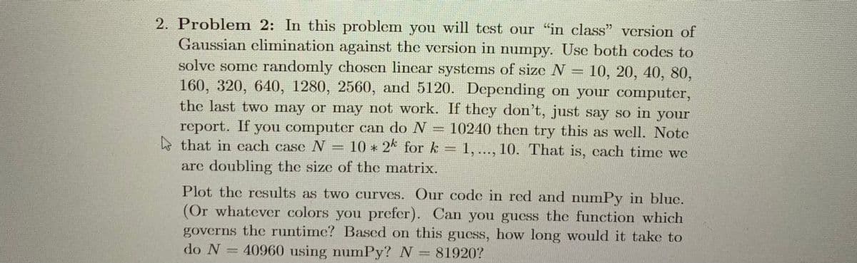 2. Problem 2: In this problem you will test our "in class" version of
Gaussian elimination against the version in numpy. Use both codes to
solve some randomly chosen linear systems of size N 10, 20, 40, 80,
160, 320, 640, 1280, 2560, and 5120. Depending on your computer,
the last two may or may not work. If they don't, just say so in your
report. If you computer can do N- 10240 then try this as well. Note
that in cach case N 10 * 2k for k = 1,..., 10. That is, each time we
are doubling the size of the matrix.
abone
Plot the results as two curves. Our code in red and numPy in bluc.
(Or whatever colors you prefer). Can you guess the function which
governs the runtime? Based on this guess, how long would it take to
do N 40960 using numPy? N=81920?