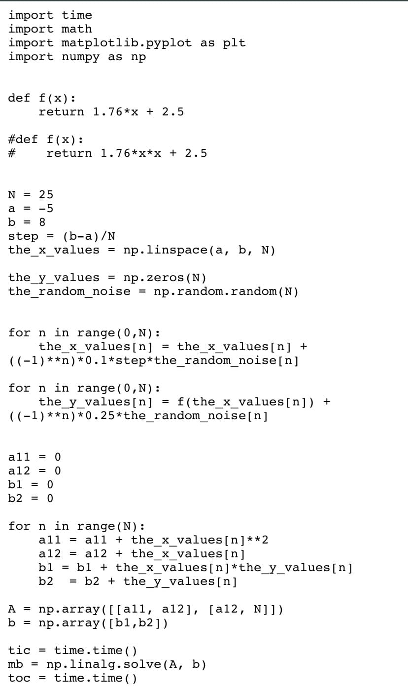 import time
import math
import matplotlib.pyplot as plt
import numpy as np
def f(x):
return 1.76 *x + 2.5
#def f(x):
#
return 1.76 *x*x + 2.5
N = 25
a = -5
b = 8
step= (b-a)/N
the_x_values = np.linspace(a, b, N)
the_y_values = np.zeros (N)
the_random_noise = np.random.random(N)
for n in range (0,N):
the_x_values [n]
((-1) **n) *0.1*step*the_random_noise[n]
for n in range (0,N):
the_y_values [n]
((-1) **n) *0.25*the_random_noise[n]
all = 0
a12 = 0
b1 = 0
b2 = 0
for n in range (N):
the_x_values [n] +
f(the_x_values[n]) +
all = all + the_x_values [n] **2
a12 = a12 + the_x_values [n]
bl =b1 + the_x_values [n] *the_y_values [n]
b2 =b2+ the_y_values [n]
A = np.array([[all, al2], [al2, N]])
b = np.array([b1,b2])
tic = time.time()
mb = np. linalg. solve (A, b)
toc = time.time()