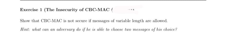 Exercise 1 (The Insecurity of CBC-MAC (
Show that CBC-MAC is not secure if messages of variable length are allowed.
Hint: what can an adversary do if he is able to choose two messages of his choice?