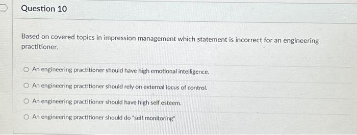 Question 10
Based on covered topics in impression management which statement is incorrect for an engineering
practitioner.
O An engineering practitioner should have high emotional intelligence.
O An engineering practitioner should rely on external locus of control.
O An engineering practitioner should have high self esteem.
O An engineering practitioner should do "self monitoring"