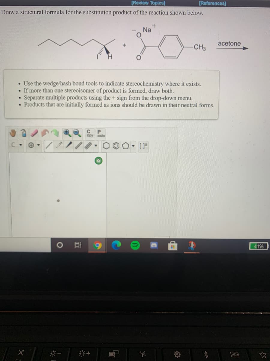 [Review Topics]
[References]
Draw a structural formula for the substitution product of the reaction shown below.
Na
acetone
-CH3
H.
• Use the wedge/hash bond tools to indicate stereochemistry where it exists.
If more than one stereoisomer of product is formed, draw both.
Separate multiple products using the + sign from the drop-down menu.
• Products that are initially formed as ions should be drawn in their neutral forms.
C P
opy
aste
69
41%

