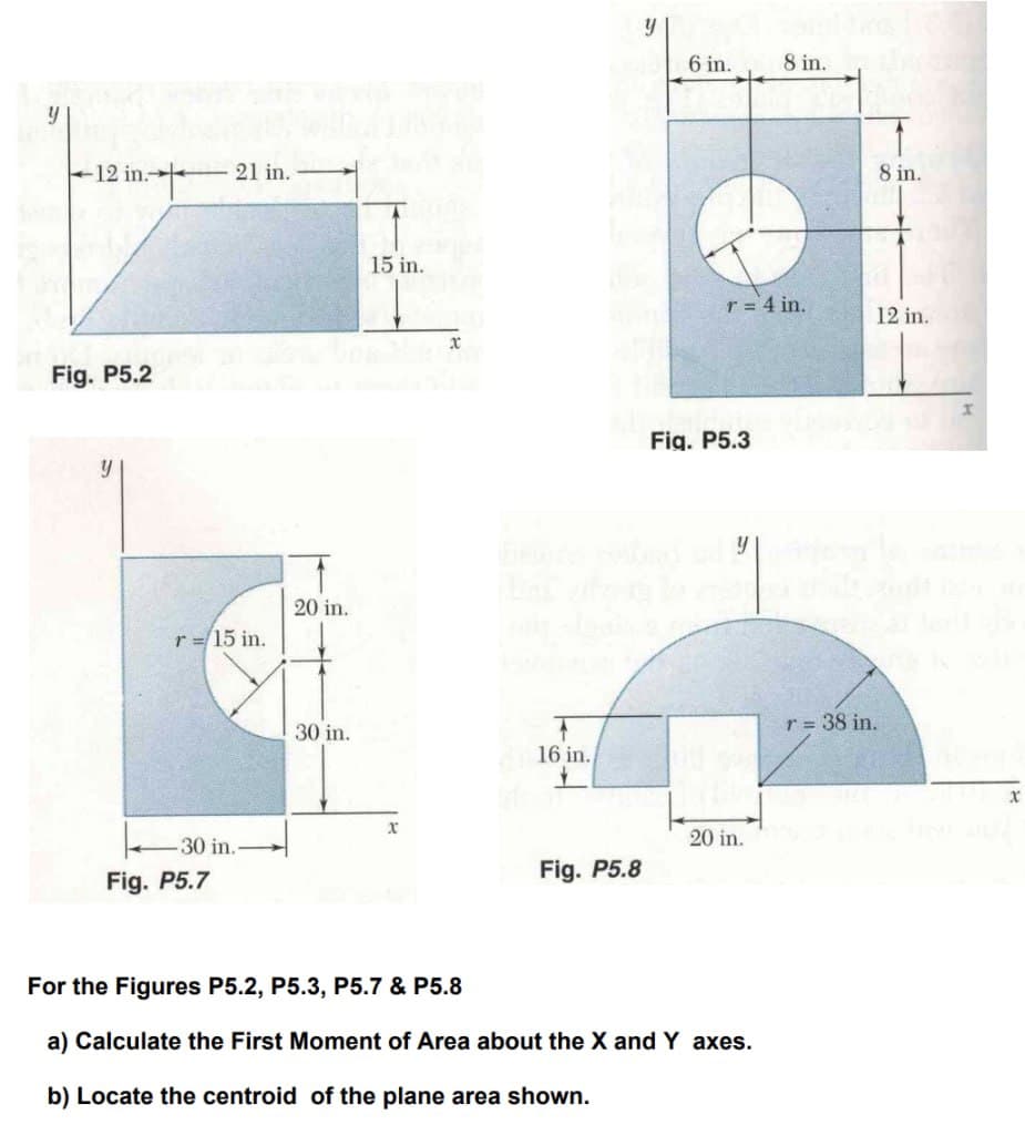 y
12 in.21 in.
in.
Fig. P5.2
y
r = 15 in.
20 in.
30 in.
15 in.
y
6 in.
8 in.
8 in.
r = 4 in.
12 in.
X
16 in.
+
Fig. P5.3
X
30 in.-
20 in.
Fig. P5.7
Fig. P5.8
For the Figures P5.2, P5.3, P5.7 & P5.8
a) Calculate the First Moment of Area about the X and Y axes.
b) Locate the centroid of the plane area shown.
r = 38 in.
X
