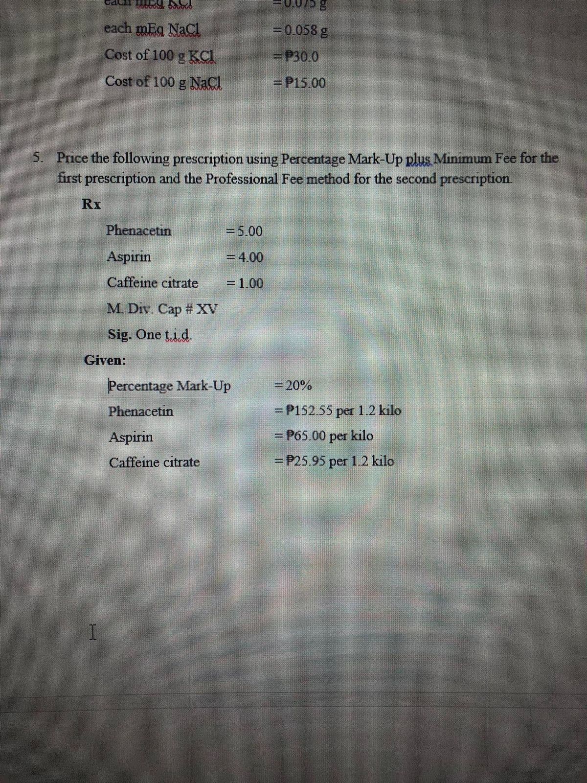 each mEq NaCI
=0.058 g
Cost of 100 g KCI
=P30.0
Cost of 100 g NaCl
=P15.00
5 Price the following prescription using Percentage Mark-Up plus Minimum Fee for the
first prescription and the Professional Fee method for the second prescription
RI
Phenacetin
%3D5.00
Aspirin
= 4.00
Caffeine citrate
=1.00
M. Div. Cap # XV
Sig. One ti d
Given:
Percentage Mark-Up
=20%
Phenacetin
= P152.55 per 1.2 kilo
Aspirin
= P65.00 per kilo
Caffeine citrate
=DP25.95per 1.2 kilo
