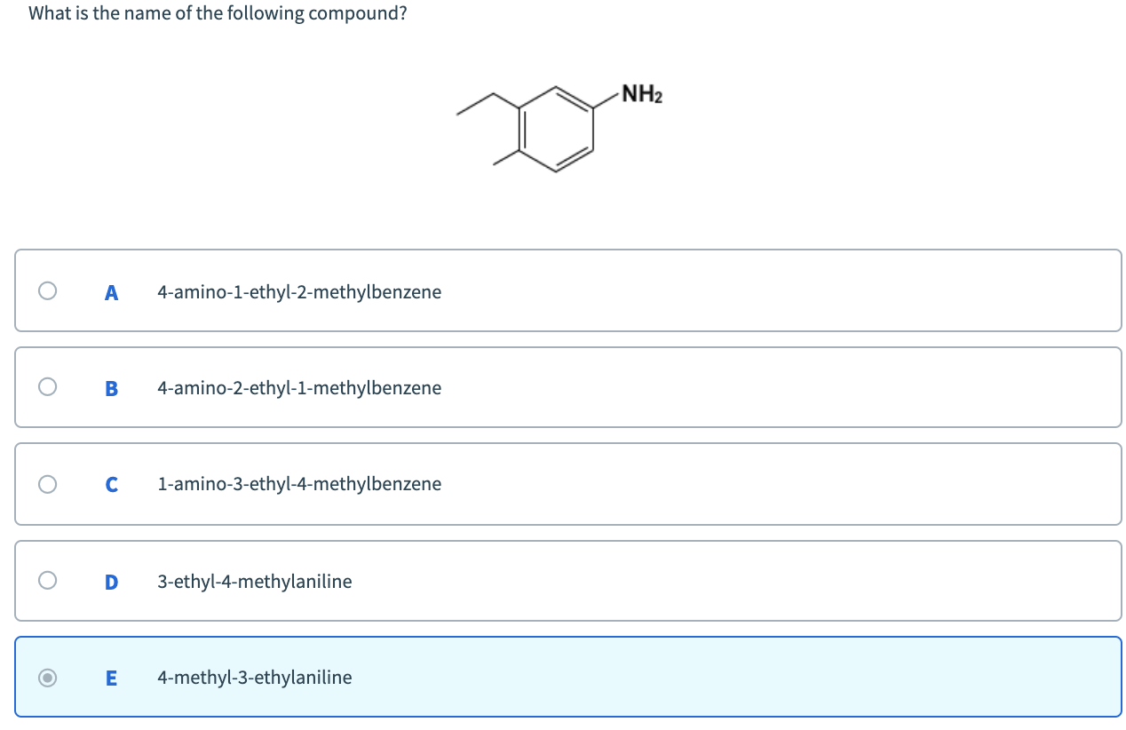 What is the name of the following compound?
NH2
A
4-amino-1-ethyl-2-methylbenzene
4-amino-2-ethyl-1-methylbenzene
1-amino-3-ethyl-4-methylbenzene
3-ethyl-4-methylaniline
4-methyl-3-ethylaniline
ш
