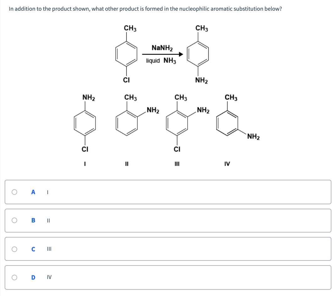 In addition to the product shown, what other product is formed in the nucleophilic aromatic substitution below?
CH3
CНз
NaNH2
liquid NH3
CI
NH2
NH2
CH3
CH3
CHз
NH2
NH2
NH2
CI
CI
II
II
IV
B |I
II
D IV
